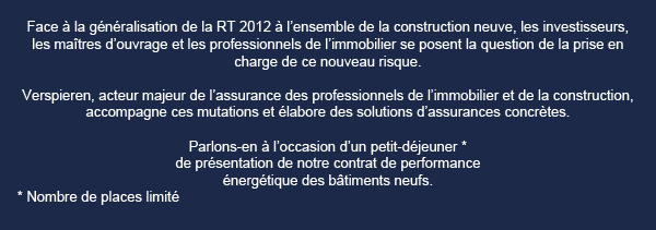 Face � la g�n�ralisation de la RT 2012 � l'ensemble de la construction neuve, les investisseurs,
les ma�tres d'ouvrage et les professionnels de l'immobilier se posent la question de la prise en
charge de ce nouveau risque.
Parlons-en � l'occasion d'un petit-d�jeuner * 
de pr�sentation de notre contrat de performance 
�nerg�tique dans le neuf.

* Nombre de place limit�